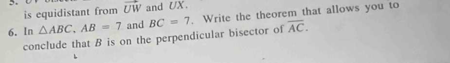 is equidistant from vector UW and UX. 
6. In △ ABC, AB=7 and BC=7. Write the theorem that allows you to 
conclude that B is on the perpendicular bisector of overline AC.