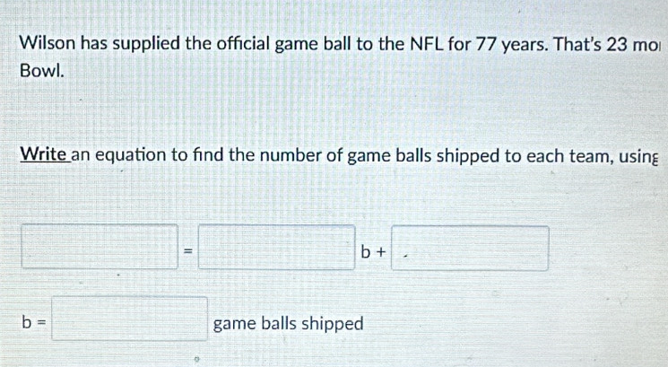 Wilson has supplied the official game ball to the NFL for 77 years. That's 23 mo 
Bowl. 
Write an equation to find the number of game balls shipped to each team, using
□ =□ b+ □
b=□ game balls shipped