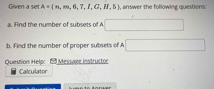 Given a set A= n,m,6,7,I,G,H,5 , answer the following questions: 
a. Find the number of subsets of A □
b. Find the number of proper subsets of A □
Question Help: Message instructor 
Calculator 
m n t o Answer