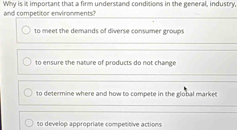 Why is it important that a firm understand conditions in the general, industry,
and competitor environments?
to meet the demands of diverse consumer groups
to ensure the nature of products do not change
to determine where and how to compete in the global market
to develop appropriate competitive actions