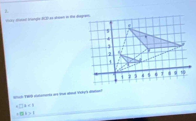 Vicky diiated triangle BCD as shown in the diegram.
Which TWO statements are true about Vicky's dilation?
4□ k<1</tex>
□ k>1