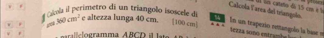 proíezi 
Ul un cateto di 15 cm è l 
ν 
Calcola larea del tríangolo. 
# Calcola il perimetro di un triangolo isoscele di 
v F area 360cm^2 e altezza lunga 40 cm. [ 100 cm ] 
In un trapezio rettangolo la base m 
tezza sono entramh 

nalelogramma AB C D l