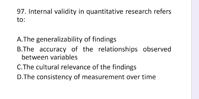 Internal validity in quantitative research refers
to:
A.The generalizability of findings
B.The accuracy of the relationships observed
between variables
C.The cultural relevance of the findings
D.The consistency of measurement over time