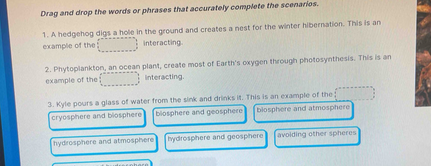 Drag and drop the words or phrases that accurately complete the scenarios.
1. A hedgehog digs a hole in the ground and creates a nest for the winter hibernation. This is an
example of the interacting.
2. Phytoplankton, an ocean plant, create most of Earth's oxygen through photosynthesis. This is an
example of the interacting.
3. Kyle pours a glass of water from the sink and drinks it. This is an example of the
cryosphere and biosphere biosphere and geosphere biosphere and atmosphere
hydrosphere and atmosphere hydrosphere and geosphere avoiding other spheres