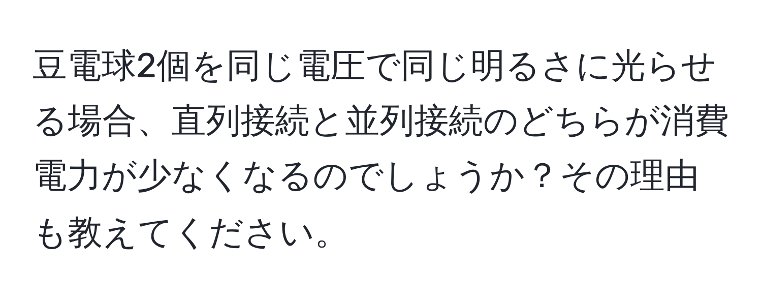 豆電球2個を同じ電圧で同じ明るさに光らせる場合、直列接続と並列接続のどちらが消費電力が少なくなるのでしょうか？その理由も教えてください。