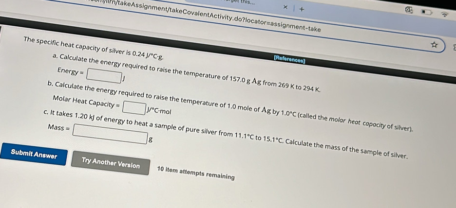 get this.. 
× 
ln/takeAssignment/takeCovalentActivity.do?locator=assignment-take 
The specific heat capacity of silver is 0.24J/^circ C· g. 
[References] 
Ener y=□ J
a. Calculate the energy required to raise the temperature of 157.0 g Åg from 269 K to 294 K. 
Molar Heat Capacity =□ J/^circ C· mol
b. Calculate the energy required to raise the temperature of 1.0 mole of Ag by 1.0°C (called the molar heat capacity of silver). 
M ss=□ g
c. It takes 1.20 kJ of energy to heat a sample of pure silver from 11.1°C to 15.1°C. Calculate the mass of the sample of silver. 
Submit Answer Try Another Version 10 item attempts remaining