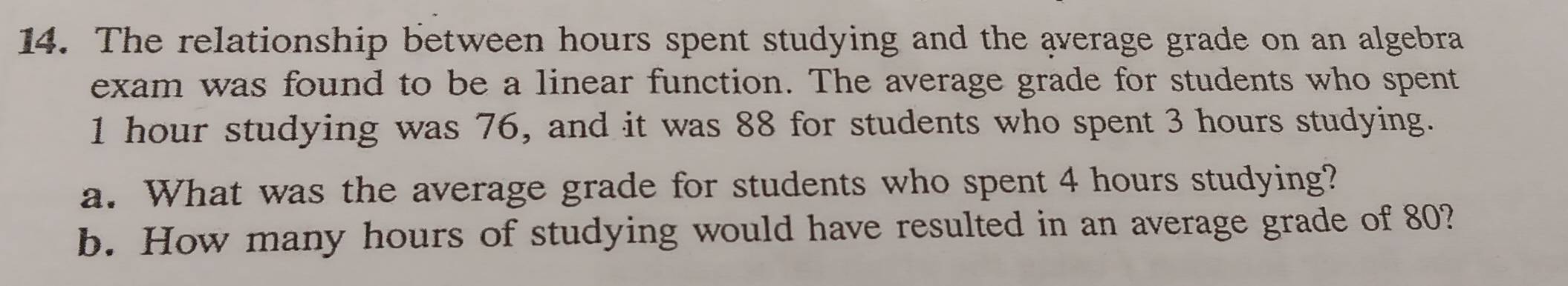 The relationship between hours spent studying and the average grade on an algebra 
exam was found to be a linear function. The average grade for students who spent
1 hour studying was 76, and it was 88 for students who spent 3 hours studying. 
a. What was the average grade for students who spent 4 hours studying? 
b. How many hours of studying would have resulted in an average grade of 80?