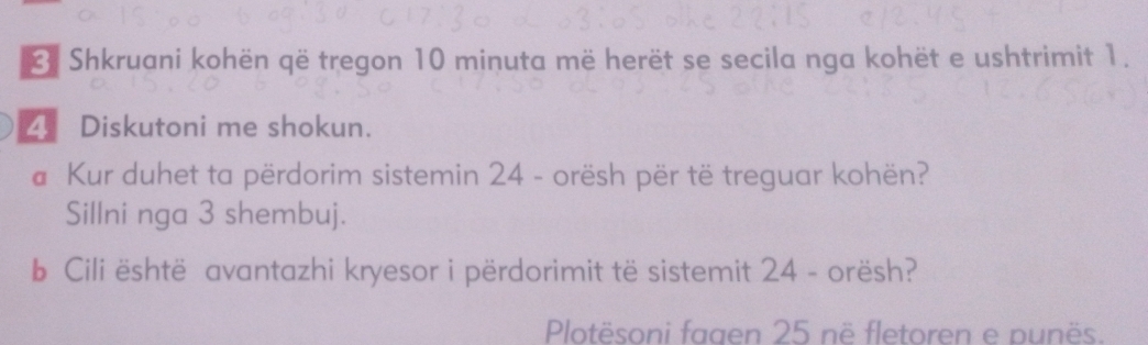 Shkruani kohën që tregon 10 minuta më herët se secila nga kohët e ushtrimit 1. 
4 Diskutoni me shokun. 
# Kur duhet ta përdorim sistemin 24 - orësh për të treguar kohën? 
Sillni nga 3 shembuj. 
b Cili është avantazhi kryesor i përdorimit të sistemit 24 - orësh? 
Plotësoni fagen 25 në fletoren e punës.