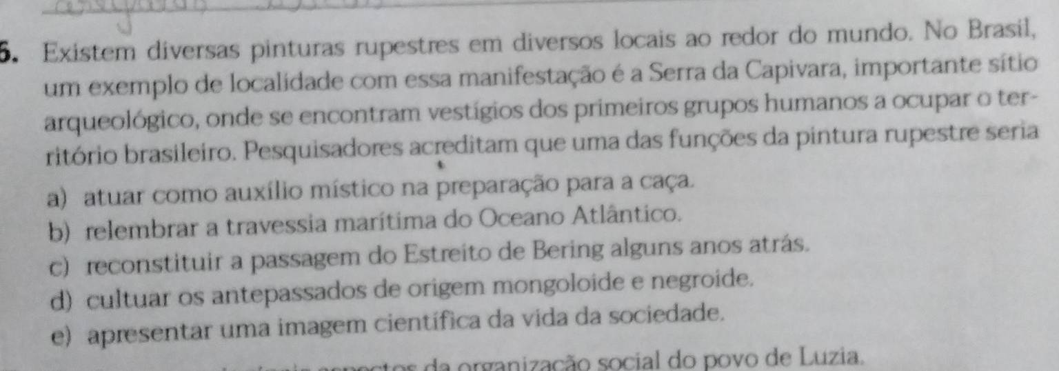 Existem diversas pinturas rupestres em diversos locais ao redor do mundo. No Brasil,
um exemplo de localidade com essa manifestação é a Serra da Capivara, importante sítio
arqueológico, onde se encontram vestígios dos primeiros grupos humanos a ocupar o ter-
ritório brasileiro. Pesquisadores acreditam que uma das funções da pintura rupestre seria
a) atuar como auxílio místico na preparação para a caça.
b) relembrar a travessia marítima do Oceano Atlântico.
c) reconstituir a passagem do Estreito de Bering alguns anos atrás.
d) cultuar os antepassados de origem mongoloide e negroide.
e) apresentar uma imagem científica da vida da sociedade.
da organização social do povo de Luzia.