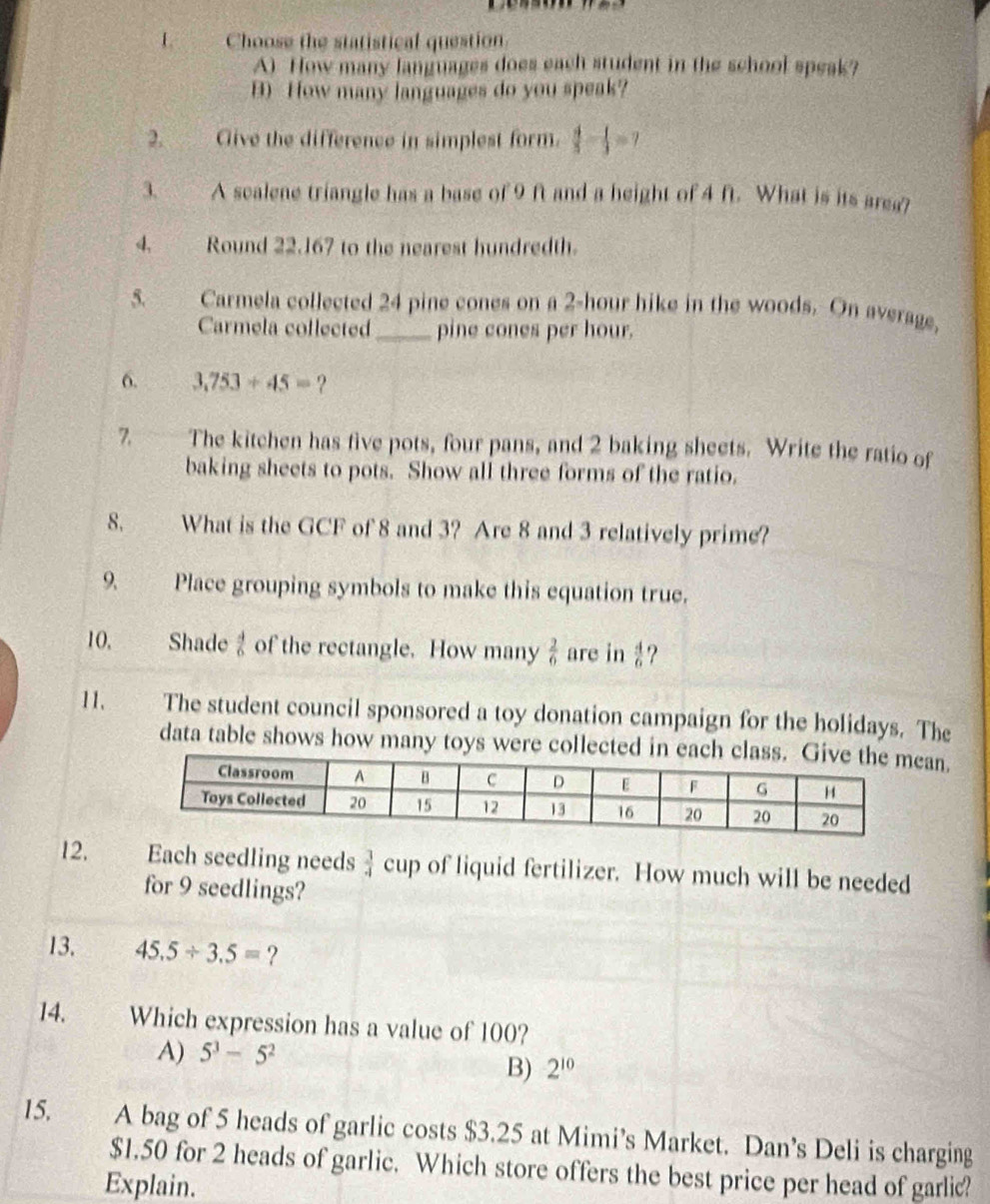 Choose the statistical question.
A) How many languages does each student in the school speak?
B) How many languages do you speak?
2. Cive the difference in simplest form.  4/5 - 1/3 =7
3. A scalene triangle has a base of 9 ft and a height of 4 ft. What is its area?
4、 Round 22.167 to the nearest hundredth.
5. Carmela collected 24 pine cones on a 2-hour hike in the woods. On average,
Carmela collected_ pine cones per hour.
6. 3,753+45= ?
7. The kitchen has five pots, four pans, and 2 baking sheets. Write the ratio of
baking sheets to pots. Show all three forms of the ratio.
8. What is the GCF of 8 and 3? Are 8 and 3 relatively prime?
9. Place grouping symbols to make this equation true.
10. Shade of the rectangle. How many  2/6  are in  4/6  ?
11. The student council sponsored a toy donation campaign for the holidays. The
data table shows how many toys were collected in eacan.
12. Each seedling needs  3/4  cup of liquid fertilizer. How much will be needed
for 9 seedlings?
13. 45.5/ 3.5= ?
14. Which expression has a value of 100?
A) 5^3-5^2
B) 2^(10)
15, A bag of 5 heads of garlic costs $3.25 at Mimi’s Market. Dan’s Deli is charging
$1.50 for 2 heads of garlic. Which store offers the best price per head of garlic?
Explain.