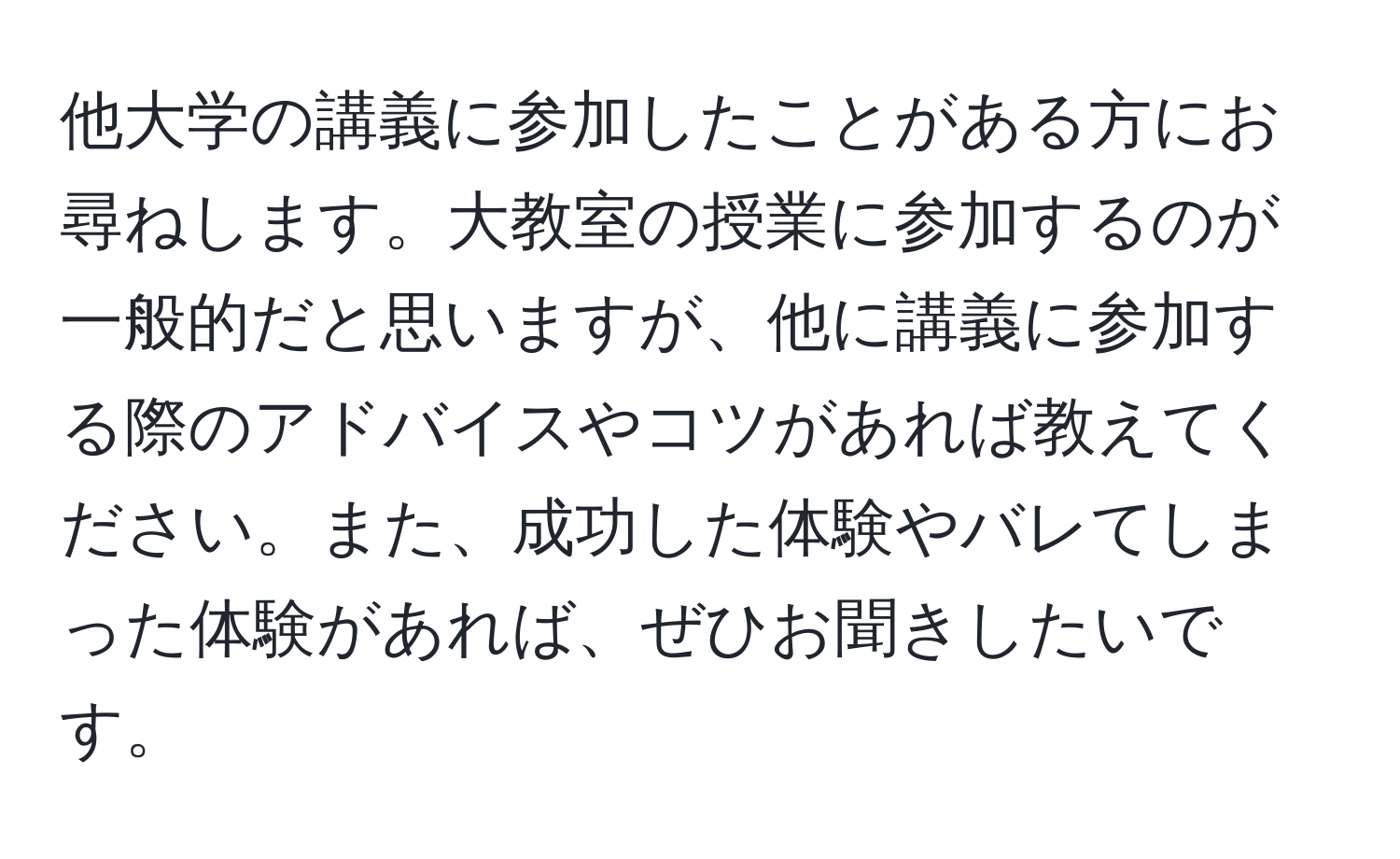 他大学の講義に参加したことがある方にお尋ねします。大教室の授業に参加するのが一般的だと思いますが、他に講義に参加する際のアドバイスやコツがあれば教えてください。また、成功した体験やバレてしまった体験があれば、ぜひお聞きしたいです。