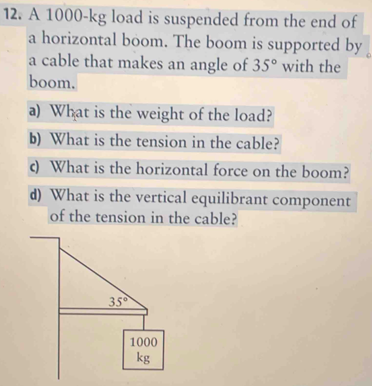 A 1000-kg load is suspended from the end of
a horizontal boom. The boom is supported by
a cable that makes an angle of 35° with the
boom.
a) What is the weight of the load?
b) What is the tension in the cable?
c) What is the horizontal force on the boom?
d) What is the vertical equilibrant component
of the tension in the cable?