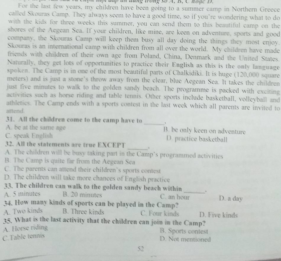 a p an đng trong số A, B. Cho n c D.
For the last few years, my children have been going to a summer camp in Northern Greece
called Skouras Camp. They always seem to have a good time, so if you’re wondering what to do
with the kids for three weeks this summer, you can send them to this beautiful camp on the
shores of the Aegean Sea. If your children, like mine, are keen on adventure, sports and good
company, the Skouras Camp will keep them busy all day doing the things they most enjoy.
Skouras is an international camp with children from all over the world. My children have made
friends with children of their own age from Poland, China, Denmark and the United States.
Naturally, they get lots of opportunities to practice their English as this is the only language
spoken. The Camp is in one of the most beautiful parts of Chalkidiki. It is huge (120,000 square
meters) and is just a stone's throw away from the clear, blue Aegean Sea. It takes the children
just five minutes to walk to the golden sandy beach. The programme is packed with exciting
activities such as horse riding and table tennis. Other sports include basketball, volleyball and
athletics. The Camp ends with a sports contest in the last week which all parents are invited to
attend.
31. All the children come to the camp have to _、
A. be at the same age B. be only keen on adventure
C. speak English D. practice basketball
_
32. All the statements are true EXCEPT
A. The children will be busy taking part in the Camp’s programmed activities
B. The Camp is quite far from the Aegean Sea
C. The parents can attend their children’s sports contest
D. The children will take more chances of English practice
33. The children can walk to the golden sandy beach within _.
A. 5 minutes B. 20 minutes C. an hour D. a day
34. How many kinds of sports can be played in the Camp?
A. Two kinds B. Three kinds C. Four kinds D. Five kinds
35. What is the last activity that the children can join in the Camp?
A. Horse riding
B. Sports contest
C.Table tennis
D. Not mentioned
52