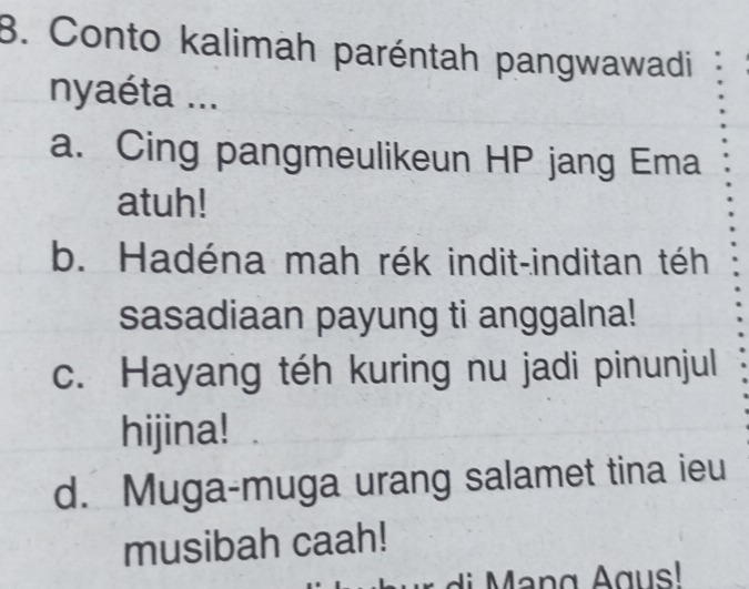 Conto kalimah paréntah pangwawadi
nyaéta ...
a. Cing pangmeulikeun HP jang Ema
atuh!
b. Hadéna mah rék indit-inditan téh
sasadiaan payung ti anggalna!
c. Hayang téh kuring nu jadi pinunjul
hijina!
d. Muga-muga urang salamet tina ieu
musibah caah!
di n g Agus!