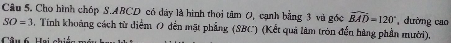 Cho hình chóp S. ABCD có đáy là hình thoi tâm 0, cạnh bằng 3 và góc widehat BAD=120° , đường cao
SO=3. Tính khoảng cách từ điểm O đến mặt phẳng (SBC) (Kết quả làm tròn đến hàng phần mười). 
Câu 6. Hai chiếc