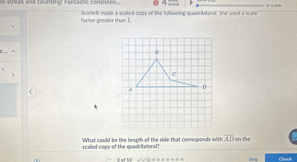 ek streak and counting! Fantastic consisten... 4 streak 0/6 shls 
Scarlett made a scaled copy of the following quadrilateral. She used a scale 
factor greater than 1. 
e.. 
1 
What could be the length of the side that corresponds with overline AD on the 
scaled copy of the quadrilateral? 
3 of 10 Skip Check