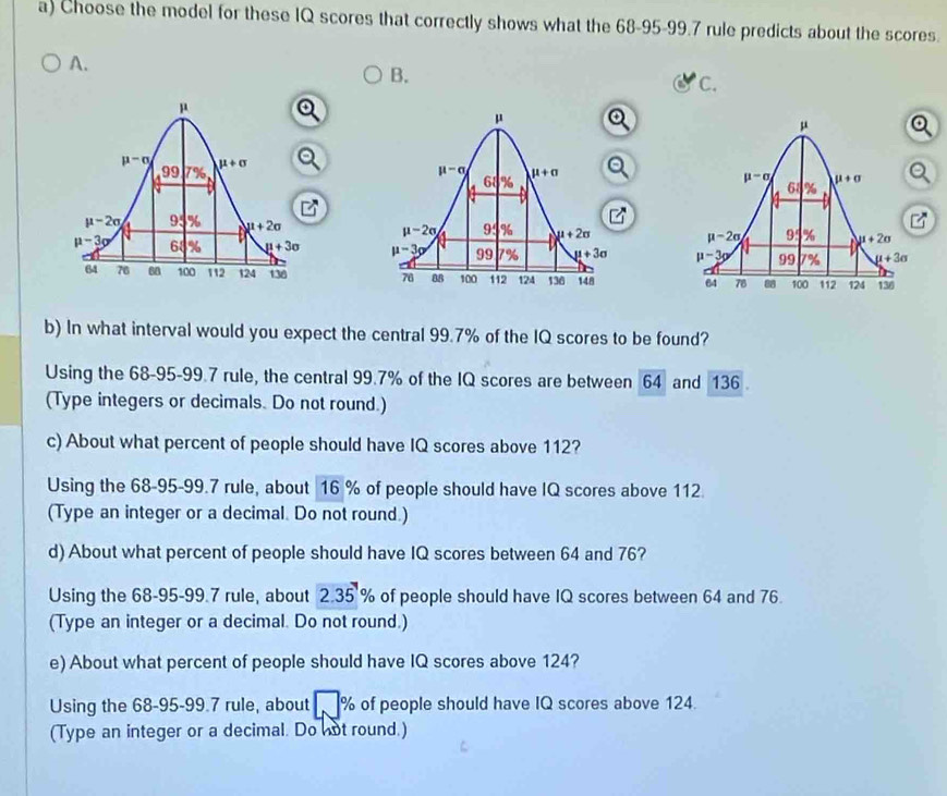 Choose the model for these IQ scores that correctly shows what the 68-95-99.7 rule predicts about the scores.
A.
B.
C.
  
  
  
b) In what interval would you expect the central 99.7% of the IQ scores to be found?
Using the 68-95-99.7 rule, the central 99.7% of the IQ scores are between 64 and 136 .
(Type integers or decimals. Do not round.)
c) About what percent of people should have IQ scores above 112?
Using the 68-95-99.7 rule, about 16 % of people should have IQ scores above 112
(Type an integer or a decimal. Do not round.)
d) About what percent of people should have IQ scores between 64 and 76?
Using the 68-95-99.7 rule, about 2.35 % of people should have IQ scores between 64 and 76.
(Type an integer or a decimal. Do not round.)
e) About what percent of people should have IQ scores above 124?
Using the 68-95-99.7 rule, about % of people should have IQ scores above 124.
(Type an integer or a decimal. Do not round.)