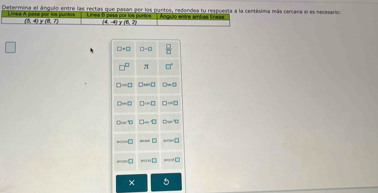 Determina el ángulo entre las rectas que pasan por los puntos, redondea tu respuesta a la centésima más cercana si es necesario:
Línea A pasa por los puntos Línea B pasa por los puntos Ángulo entre ambas líneas
(5,4) y (8,7) (4,-4) y (6,2)
□