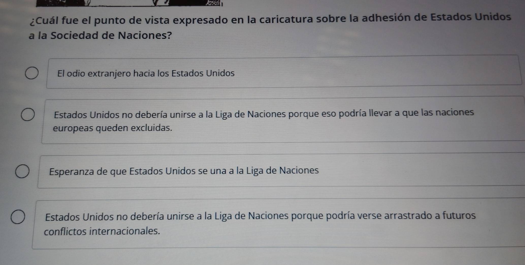 ¿Cuál fue el punto de vista expresado en la caricatura sobre la adhesión de Estados Unidos
a la Sociedad de Naciones?
El odio extranjero hacia los Estados Unidos
Estados Unidos no debería unirse a la Liga de Naciones porque eso podría llevar a que las naciones
europeas queden excluidas.
Esperanza de que Estados Unidos se una a la Liga de Naciones
Estados Unidos no debería unirse a la Liga de Naciones porque podría verse arrastrado a futuros
conflictos internacionales.