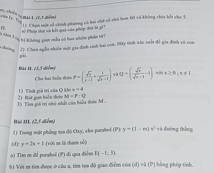 m, chiều cơ Bài I. (1,5 điểm) 
của ly. Tính 
H. 1) Chọn một số chính phương có hai chữ số nhỏ hơn 60 và không chia hết cho 5. 
a) Phép thử và kết quả của phép thứ là gì? 
tâm 1 củ b) Không gian mẫu có bao nhiêu phần tử? 
đường 2) Chọn ngẫu nhiên một gia đình sinh hai con. Hãy tính xác suất đề gia đình có con 
gái. 
Bài II. (1,5 diểm) 
Cho hai biểu thức P=( sqrt(x)/x-1 + 1/sqrt(x)-1 ) và Q=( sqrt(x)/sqrt(x)-1 -1) với x≥ 0;x!= 1
1) Tính giá trị của Q khi x=4
2) Rút gọn biểu thức M=P:Q
3) Tìm giá trị nhỏ nhất của biểu thức M. 
Bài III. (2,5 điểm) 
1) Trong mặt phẳng tọa độ Oxy, cho parabol (P): y=(1-m)x^2 và đường thắng 
(d): y=2x+1 (với m là tham số) 
a) Tìm m để parabol (P) đi qua điểm E(-1;3). 
b) Với m tìm được ở câu a, tìm tọa độ giao điểm của (d) và (P) bằng phép tính.