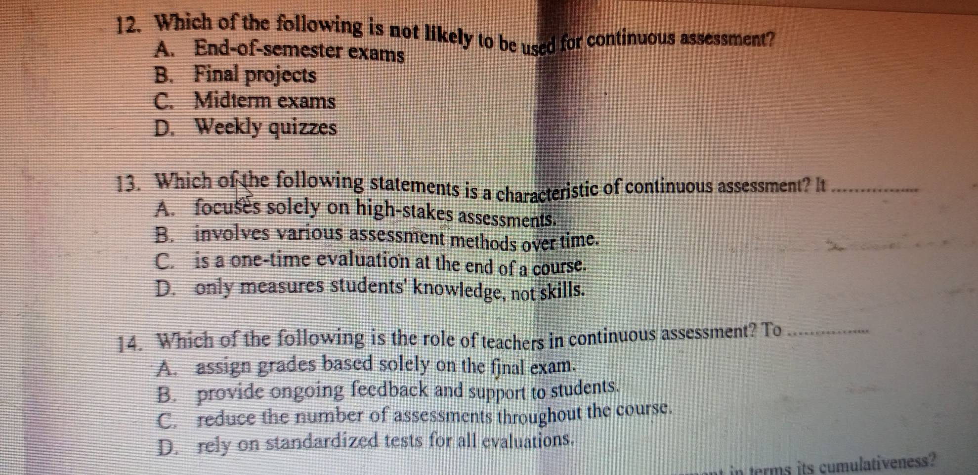 Which of the following is not likely to be used for continuous assessment?
A. End-of-semester exams
B. Final projects
C. Midterm exams
D. Weekly quizzes
13. Which of the following statements is a characteristic of continuous assessment? It_
A. focuses solely on high-stakes assessments.
B. involves various assessment methods over time.
C. is a one-time evaluation at the end of a course.
D. only measures students' knowledge, not skills.
14. Which of the following is the role of teachers in continuous assessment? To_
A. assign grades based solely on the fjnal exam.
B. provide ongoing feedback and support to students.
C. reduce the number of assessments throughout the course.
D. rely on standardized tests for all evaluations.
in terms its cumulativeness?