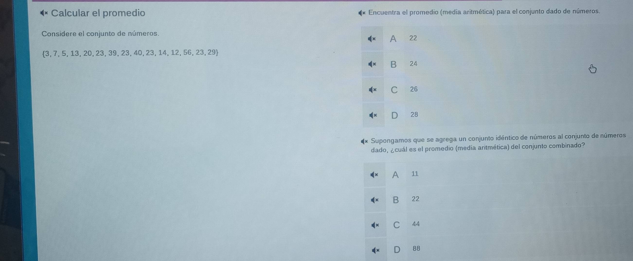 Calcular el promedio Encuentra el promedio (media aritmética) para el conjunto dado de números.
Considere el conjunto de números.
A 22
 3,7,5,13,20,23,39,23,40,23,14,12,56,23,29
B 24
C 26
D 28
Supongamos que se agrega un conjunto idéntico de números al conjunto de números
dado, ¿cuál es el promedio (media aritmética) del conjunto combinado?
A 11
B 22
C 44
D 88
