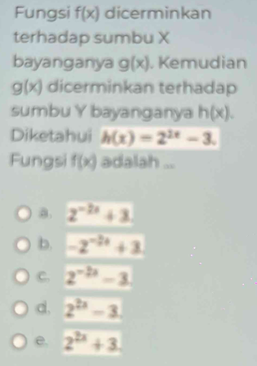 Fungsi f(x) dicerminkan
terhadap sumbu X
bayanganya g(x). Kemudian
g(x) dicerminkan terhadap
sumbu Y bayanganya h(x). 
Diketahui h(x)=2^(2x)-3. 
Fungsi f(x) adalah ...
a. 2^(-2x)+3.
b. -2^(-24)+3
C. 2^(-2x)-3
d. 2^(2x)-3
e. 2^(2x)+3