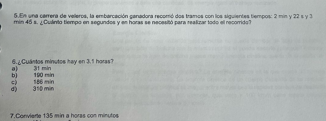 En una carrera de veleros, la embarcación ganadora recorrió dos tramos con los siguientes tiempos: 2 min y 22 s y 3
min 45 s. ¿Cuánto tiempo en segundos y en horas se necesitó para realizar todo el recorrido?
6. ¿Cuántos minutos hay en 3.1 horas?
a) 31 min
b) 190 min
c) 186 min
d) 310 min
7.Convierte 135 min a horas con minutos