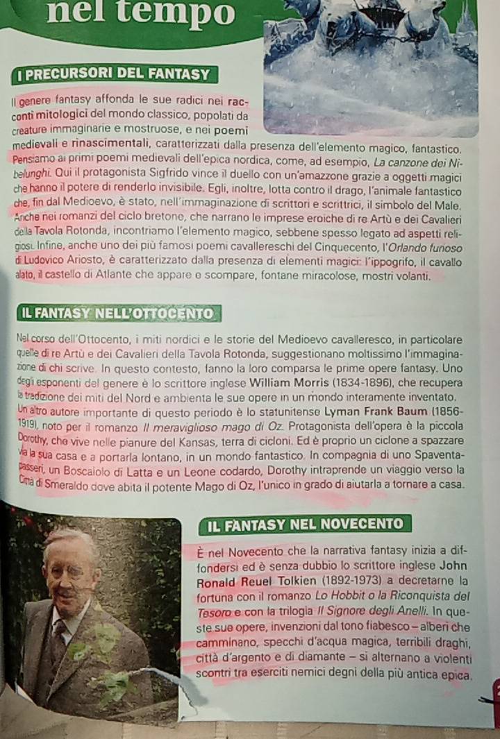 nel tempo
I PRECURSORI DEL FANTASY
ll genere fantasy affonda le sue radici nei rac
conti mitologici del mondo classico, popolati da
creature immaginarie e mostruose, e nei poemi
medievali e rinascimentali, carat1erizzati dalla
Pensiamo ai primi poemi medievali dell'epica nordica, come, ad esempio, La canzone dei Ni-
belunghi. Qui il protagonista Sigfrido vince il duello con un’amazzone grazie a oggetti magici
che hanno il potere di renderlo invisibile. Egli, inoltre, lotta contro il drago, l’animale fantastico
che, fin dal Medioevo, è stato, nell'immaginazione di scrittori e scrittrici, il simbolo del Male.
Anche nei romanzi del ciclo bretone, che narrano le imprese eroiche di re Artù e dei Cavalieri
dela Tavola Rotonda, incontriamo l’elemento magico, sebbene spesso legato ad aspetti reli-
gosi Infine, anche uno dei più famosi poemi cavallereschi del Cinquecento, l'Orlando funoso
d Ludovico Ariosto, è caratterizzato dalla presenza di elementi magici: l'ippogrifo, il cavallo
aato, il castello di Atlante che appare e scompare, fontane miracolose, mostri volanti.
IL FANTASY NELL'OTTOCENTO
Næ corso dell'Ottocento, i miti nordici e le storie del Medioevo cavalleresco, in particolare
quelle di re Artù e dei Cavalieri della Tavola Rotonda, suggestionano moltissimo l'immagina-
zione di chi scrive. In questo contesto, fanno la loro comparsa le prime opere fantasy. Uno
degl esponenti del genere è lo scrittore inglese William Morris (1834-1896), che recupera
tadizione dei miti del Nord e ambienta le sue opere in un mondo interamente inventato.
Un altro autore importante di questo periodo è lo statunitense Lyman Frank Baum (1856-
1919), noto per il romanzo II meraviglioso mago di Oz. Protagonista dell'opera è la piccola
Dorothy, che vive nelle pianure del Kansas, terra di cicloni. Ed è proprio un ciclone a spazzare
va la sua casa e a portaría lontano, in un mondo fantastico. In compagnia di uno Spaventa-
asseri, un Boscaiolo di Latta e un Leone codardo, Dorothy intraprende un viaggio verso la
Cna di Smeraldo dove abita il potente Mago di Oz, l'unico in grado di aiutarla a tornare a casa.
IL FANTASY NEL NOVECENTO
nel Novecento che la narrativa fantasy inizia a dif-
ondersi ed è senza dubbio lo scrittore inglese John
Ronald Reuel Tolkien (1892-1973) a decretarne la
ortuna con il romanzo Lo Hobbit o la Riconquista del
Tesoro e con la trilogia II Signore degli Anelli. In que-
te sue opere, invenzioni dal tono fiabesco - alberi che
amminano, specchi d'acqua magica, terribili draghi,
ittà d'argento e di diamante - si alternano a violenti
contri tra eserciti nemici degni della più antica epica.