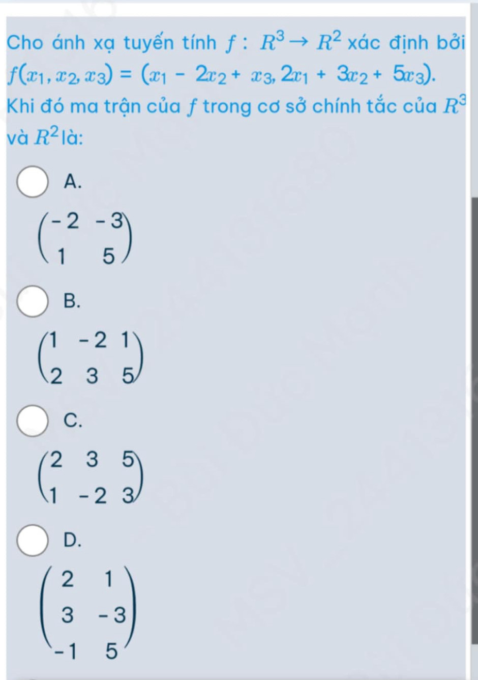 Cho ánh xạ tuyến tính f:R^3to R^2 xác định bởi
f(x_1,x_2,x_3)=(x_1-2x_2+x_3,2x_1+3x_2+5x_3). 
Khi đó ma trận của f trong cơ sở chính tắc của R^3
và R^2 là:
A.
beginpmatrix -2&-3 1&5endpmatrix
B.
beginpmatrix 1&-2&1 2&3&5endpmatrix
C.
beginpmatrix 2&3&5 1&-2&3endpmatrix
D.
beginpmatrix 2&1 3&-3 -1&5endpmatrix