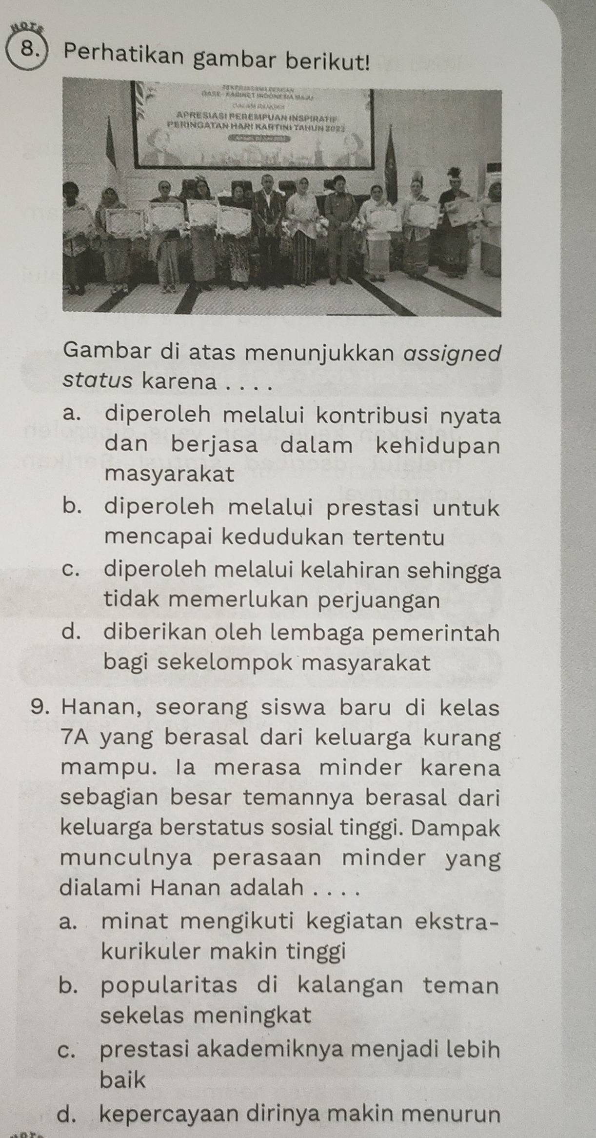 8.) Perhatikan gambar berikut!
Gambar di atas menunjukkan ɑssigned
status karena ....
a. diperoleh melalui kontribusi nyata
dan berjasa dalam kehidupan
masyarakat
b. diperoleh melalui prestasi untuk
mencapai kedudukan tertentu
c. diperoleh melalui kelahiran sehingga
tidak memerlukan perjuangan
d. diberikan oleh lembaga pemerintah
bagi sekelompok masyarakat
9. Hanan, seorang siswa baru di kelas
7A yang berasal dari keluarga kurang
mampu. Ia merasa minder karena
sebagian besar temannya berasal dari
keluarga berstatus sosial tinggi. Dampak
munculnya perasaan minder yang
dialami Hanan adalah . . . .
a. minat mengikuti kegiatan ekstra-
kurikuler makin tinggi
b. popularitas di kalangan teman
sekelas meningkat
c. prestasi akademiknya menjadi lebih
baik
d. kepercayaan dirinya makin menurun