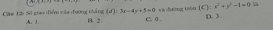 (3,3) 1 
Câu 12: Số giao điểm của đưỡng thắng (d): 3x-4y+5=0 và đường tròn (C): x^2+y^2-1=0 là
A. 1. B. 2. C. 0.
D. 3.