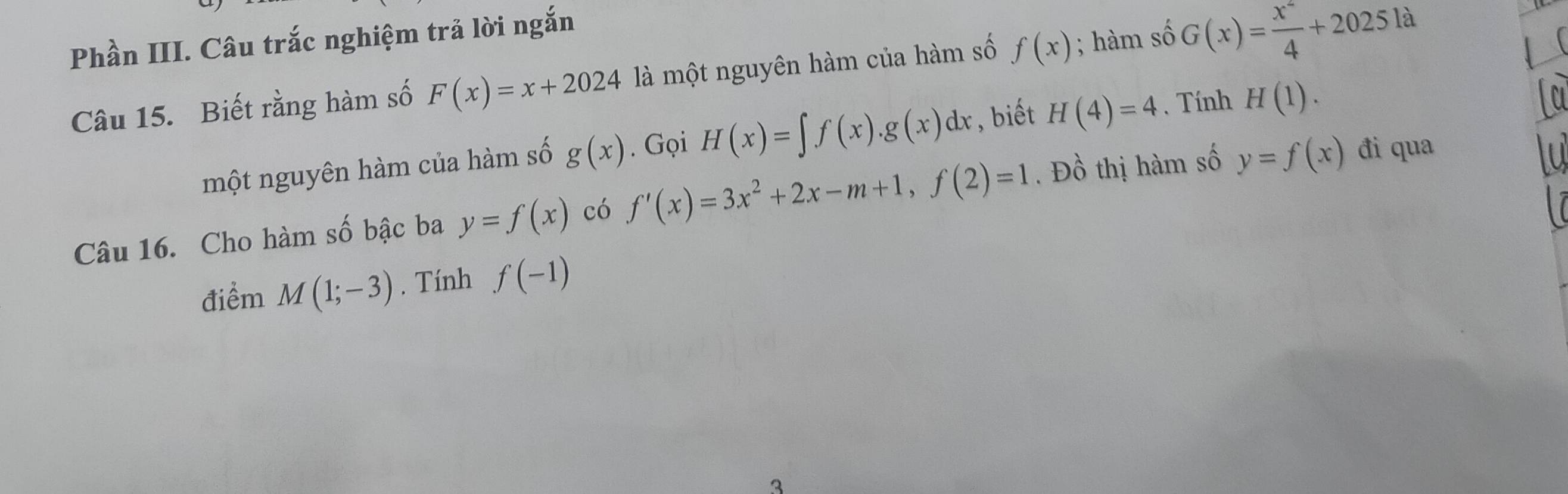 Phần III. Câu trắc nghiệm trả lời ngắn 
Câu 15. Biết rằng hàm số F(x)=x+2024 là một nguyên hàm của hàm số f(x); hàm số G(x)= x^2/4 +2025la. 
một nguyên hàm của hàm số g(x). Gọi H(x)=∈t f(x).g(x)dx , biết H(4)=4. Tính H(1). 
Câu 16. Cho hàm số bậc ba y=f(x) có f'(x)=3x^2+2x-m+1, f(2)=1. Đồ thị hàm số y=f(x) đi qua 
điểm M(1;-3). Tính f(-1)