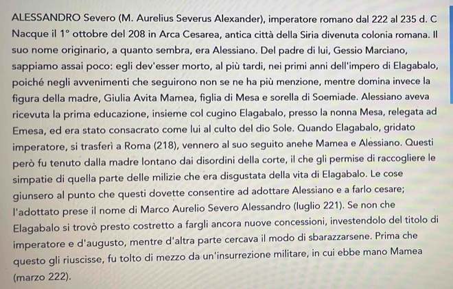 ALESSANDRO Severo (M. Aurelius Severus Alexander), imperatore romano dal 222 al 235 d. C
Nacque il 1° ottobre del 208 in Arca Cesarea, antica città della Siria divenuta colonia romana. Il
suo nome originario, a quanto sembra, era Alessiano. Del padre di lui, Gessio Marciano,
sappiamo assai poco: egli dev'esser morto, al più tardi, nei primi anni dell'impero di Elagabalo,
poiché negli avvenimenti che seguirono non se ne ha più menzione, mentre domina invece la
figura della madre, Giulia Avita Mamea, figlia di Mesa e sorella di Soemiade. Alessiano aveva
ricevuta la prima educazione, insieme col cugino Elagabalo, presso la nonna Mesa, relegata ad
Emesa, ed era stato consacrato come lui al culto del dio Sole. Quando Elagabalo, gridato
imperatore, si trasferì a Roma (218), vennero al suo seguito anehe Mamea e Alessiano. Questi
però fu tenuto dalla madre lontano dai disordini della corte, il che gli permise di raccogliere le
simpatie di quella parte delle milizie che era disgustata della vita di Elagabalo. Le cose
giunsero al punto che questi dovette consentire ad adottare Alessiano e a farlo cesare;
l'adottato prese il nome di Marco Aurelio Severo Alessandro (luglio 221). Se non che
Elagabalo si trovò presto costretto a fargli ancora nuove concessioni, investendolo del titolo di
imperatore e d'augusto, mentre d'altra parte cercava il modo di sbarazzarsene. Prima che
questo gli riuscisse, fu tolto di mezzo da un'insurrezione militare, in cui ebbe mano Mamea
(marzo 222).