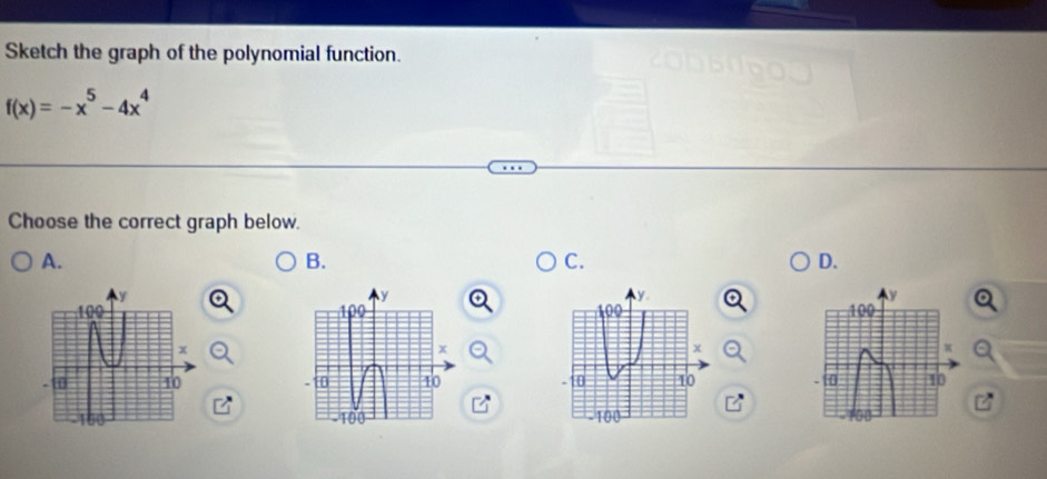 Sketch the graph of the polynomial function.
f(x)=-x^5-4x^4
Choose the correct graph below. 
A. 
B. 
C. 
D.
y
100
x
10