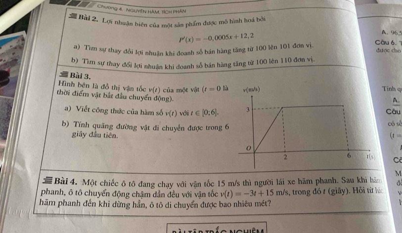 Chương 4. - NGUYÊN HÂM, 1ÍCH PHÂN 
# Bài 2. Lợi nhuận biên của một sản phẩm được mô hình hoá bởi 
A. 96,
P'(x)=-0,0005x+12,2 Câu 6. 1 
a) Tìm sự thay đồi lợi nhuân khi đoanh số bán hàng tăng từ 100 lên 101 đơn vị. được cho 
b) Tìm sự thay đổi lợi nhuận khi doanh số bán hàng tăng từ 100 lên 110 đơn vị. 
Bài 3. 
Hình bên là đồ thị vận tốc v(t) của một vật (t=0 là v(m/s) Tính qu 
thời điểm vật bắt đầu chuyển động). 
A. 
a) Viết công thức của hàm số v(t) với t∈ [0;6]. 3 Câu 
b) Tính quãng đường vật di chuyến được trong 6 có số 
giây đầu tiên. (t=
0
2 
6 t(s) Cô
M
Bài 4. Một chiếc ô tô đang chạy với vận tốc 15 m/s thì người lái xe hãm phanh. Sau khi hãm đ 
phanh, ô tô chuyển động chậm dần đều với vận tốc v(t)=-3t+15m/s , trong đó t (giây). Hỏi từ lúc 
hãm phanh đến khi dừng hẳn, ô tô di chuyển được bao nhiêu mét? 
C hêm