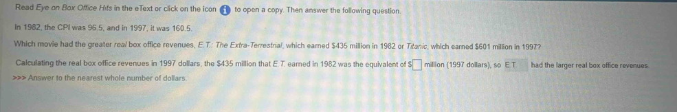 Read Eye on Box Office Hits in the eText or click on the icon to open a copy. Then answer the following question. 
In 1982, the CPI was 96.5, and in 1997, it was 160.5. 
Which movie had the greater real box office revenues, E.T.: The Extra-Terrestrial, which earned $435 million in 1982 or Titanic, which earned $601 million in 1997? 
Calculating the real box office revenues in 1997 dollars, the $435 million that E. 7. earned in 1982 was the equivalent of :□ million (1997 dollars), so E.T. had the larger real box office revenues. 
>>> Answer to the nearest whole number of dollars