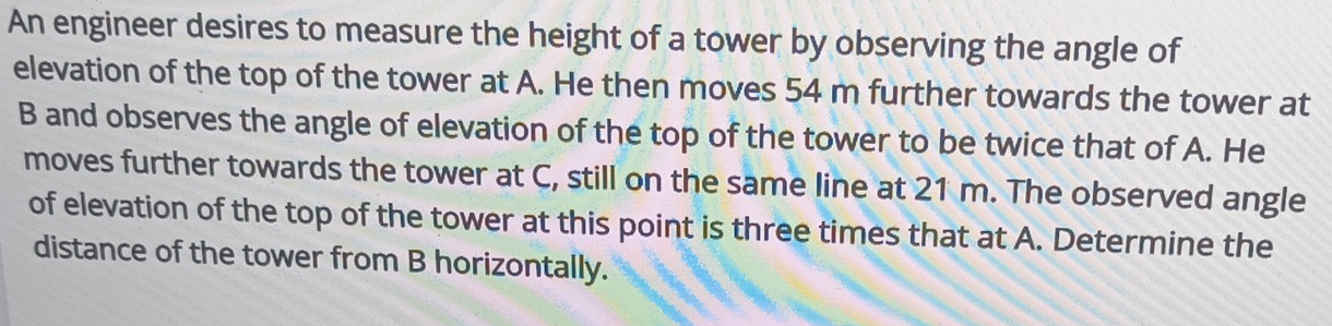 An engineer desires to measure the height of a tower by observing the angle of 
elevation of the top of the tower at A. He then moves 54 m further towards the tower at
B and observes the angle of elevation of the top of the tower to be twice that of A. He 
moves further towards the tower at C, still on the same line at 21 m. The observed angle 
of elevation of the top of the tower at this point is three times that at A. Determine the 
distance of the tower from B horizontally.