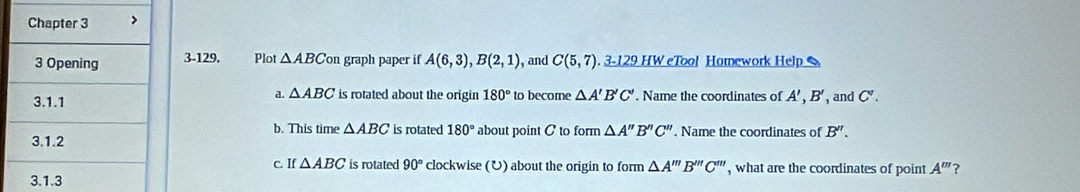 3-129. Plot △ ABC on graph paper if A(6,3), B(2,1) , and C(5,7) 3-129 HW eTool Homework Help 
a. △ ABC is rotated about the origin 180° to becore △ A'B'C'. Name the coordinates of A', B' , and C'. 
b. This time △ ABC is rotated 180°
about point C to form △ A''B''C'' , Name the coordinates of B''. 
c. If △ ABC is rotated 90° clockwise (U) about the origin to form △ A'''B''C''' , what are the coordinates of point A''' ?