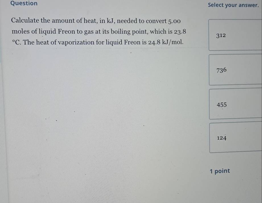 Question Select your answer.
Calculate the amount of heat, in kJ, needed to convert 5.00
moles of liquid Freon to gas at its boiling point, which is 23.8
312
0 PC. The heat of vaporization for liquid Freon is 24.8 kJ/mol.
736
455
124
1 point