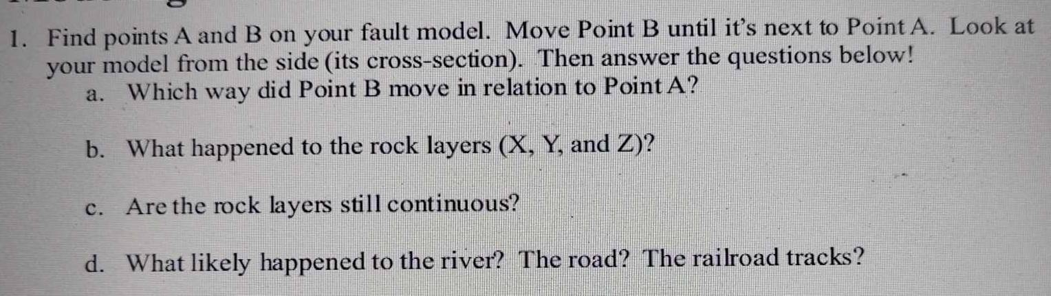 Find points A and B on your fault model. Move Point B until it’s next to Point A. Look at 
your model from the side(its cross-section). Then answer the questions below! 
a. Which way did Point B move in relation to PointA? 
b. What happened to the rock layers (X, Y, and Z)? 
c. Are the rock layers still continuous? 
d. What likely happened to the river? The road? The railroad tracks?