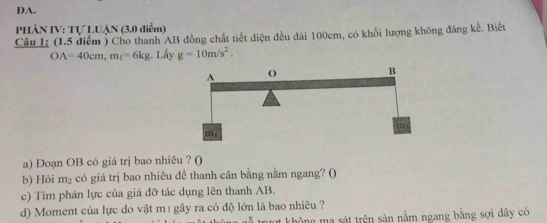 DA.
PHÀN IV: Tự LUẠN (3.0 điểm)
Câu 1: (1.5 diểm ) Cho thanh AB dồng chất tiết diện đều dài 100cm, có khối lượng không đáng kể. Biết
OA=40cm,m_1=6kg. Lấy g=10m/s^2.
a) Đoạn OB có giá trị bao nhiêu ? ()
b) Hỏi m_2 có giá trị bao nhiêu để thanh cân bằng nằm ngang? ()
c) Tìm phản lực của giá đỡ tác dụng lên thanh AB.
d) Moment của lực do vật m1 gây ra có độ lớn là bao nhiêu ?
trượt không ma sát trên sàn nằm ngang bằng sợi dây có