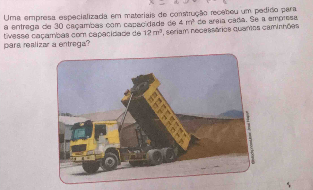 Uma empresa especializada em materiais de construção recebeu um pedido para 
a entrega de 30 caçambas com capacidade de 4m^3 de areia cada. Se a empresa 
tivesse caçambas com capacidade de 12m^3 , seriam necessários quantos caminhões 
para realizar a entrega?