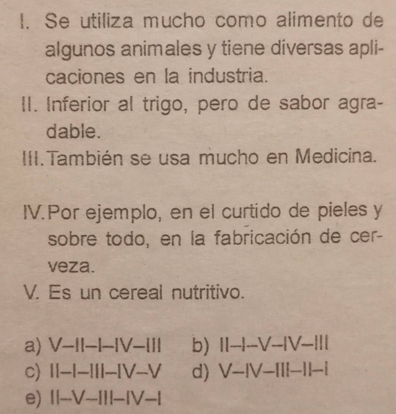 Se utiliza mucho como alimento de
algunos animales y tiene diversas apli-
caciones en la industria.
II. Inferior al trigo, pero de sabor agra-
dable.
III.También se usa mucho en Medicina.
IV.Por ejemplo, en el curtido de pieles y
sobre todo, en la fabricación de cer-
veza.
V. Es un cereal nutritivo.
a) V-II-I-IV-III b) II-I-V-IV-III
c) ||-|-1||-IV-V d) V-IV-III-II-I
e) ||-V-I)I-IV-I