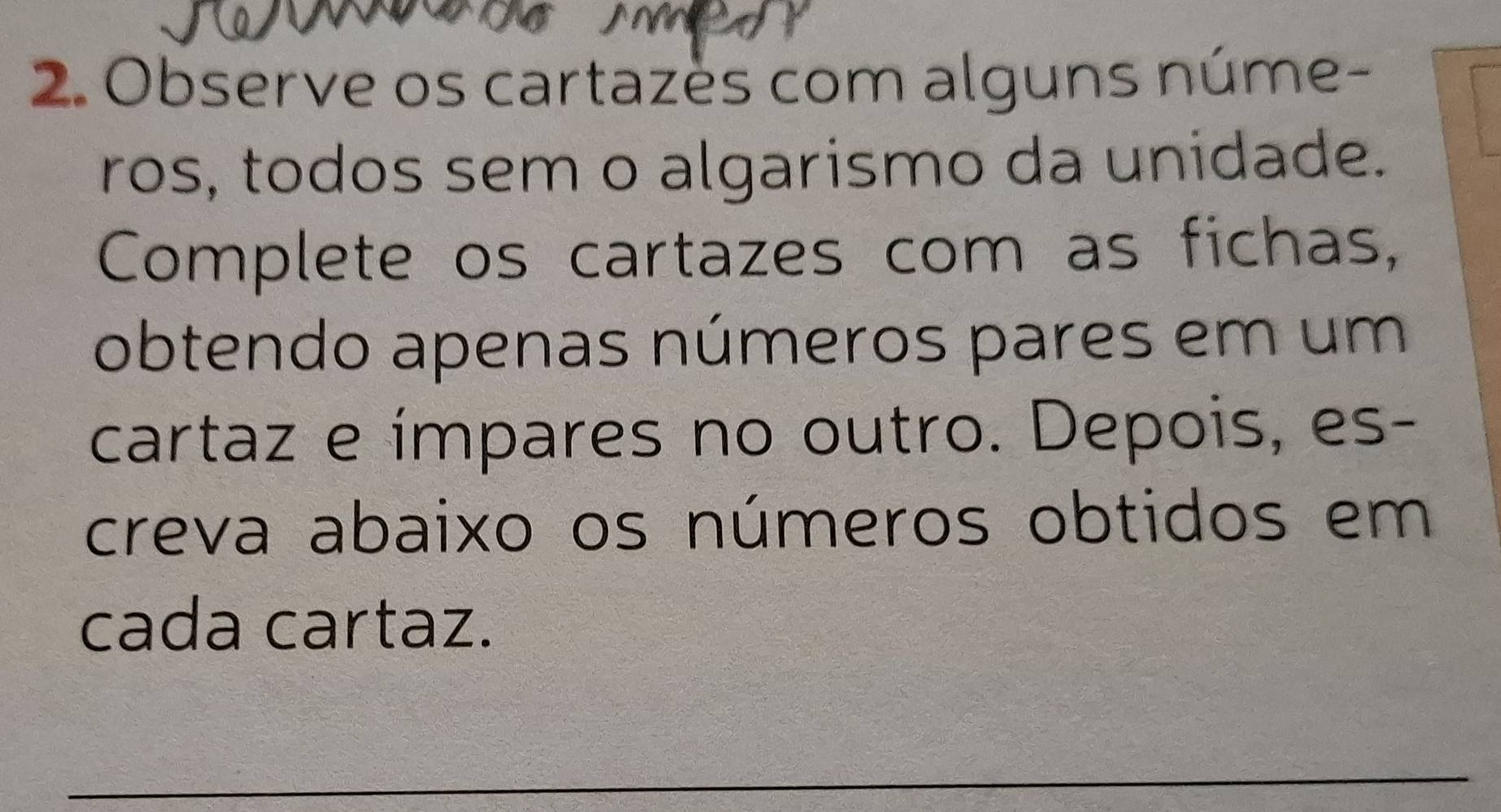 Observe os cartazès com alguns núme- 
ros, todos sem o algarismo da unidade. 
Complete os cartazes com as fichas, 
obtendo apenas números pares em um 
cartaz e ímpares no outro. Depois, es- 
creva abaixo os números obtidos em 
cada cartaz. 
_