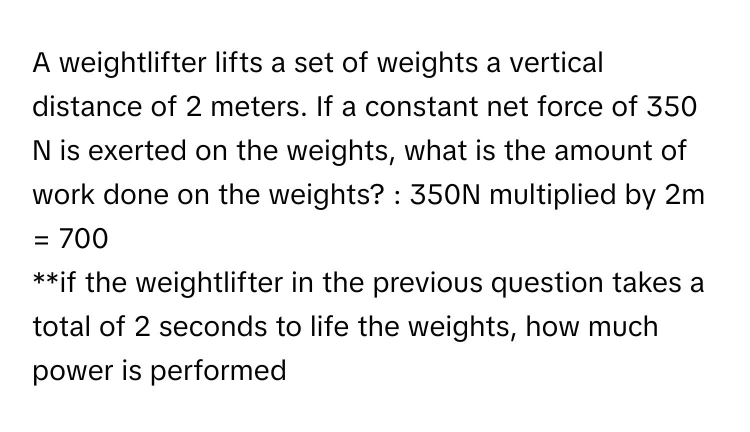 A weightlifter lifts a set of weights a vertical distance of 2 meters. If a constant net force of 350 N is exerted on the weights, what is the amount of work done on the weights? :  350N multiplied by 2m = 700
**if the weightlifter in the previous question takes a total of 2 seconds to life the weights, how much power is performed