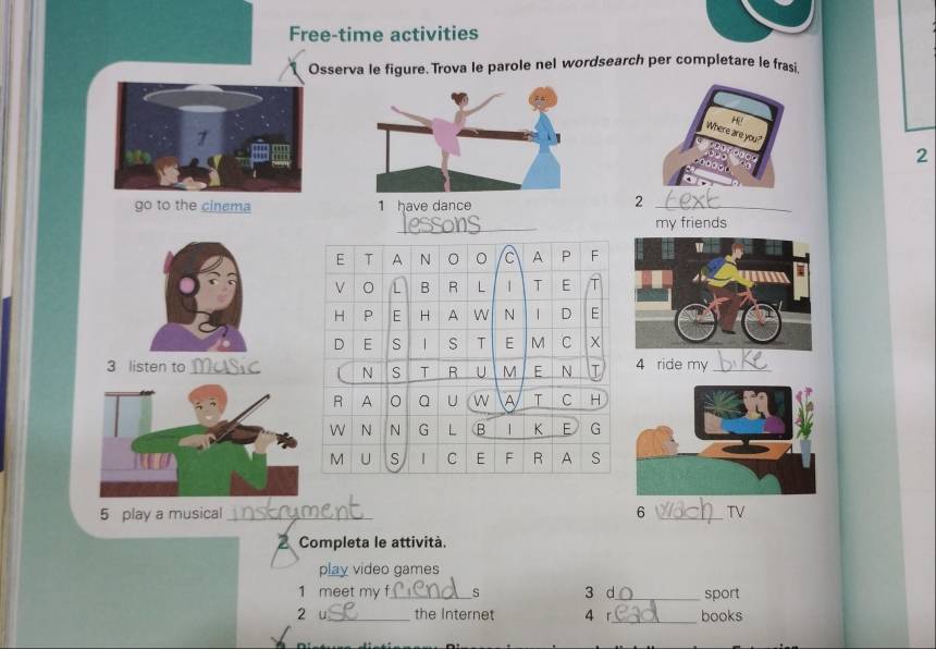 Free-time activities 
Osserva le figure. Trova le parole nel wordsearch per completare le frasi 
2 
go to the cinema 1 have dance 
2 
_ 
my friends 
3 listen to Masic4 ride my_ 
5 play a musical _trument 
6 _TV 
2 Completa le attività. 
play video games 
1 meet my f_ s 3 d_ sport 
2 u_ the Internet 4 r_ books