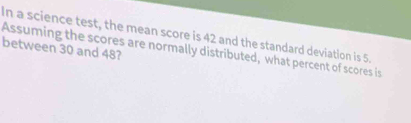 In a science test, the mean score is 42 and the standard deviation is 5. 
between 30 and 48? 
Assuming the scores are normally distributed, what percent of scores is