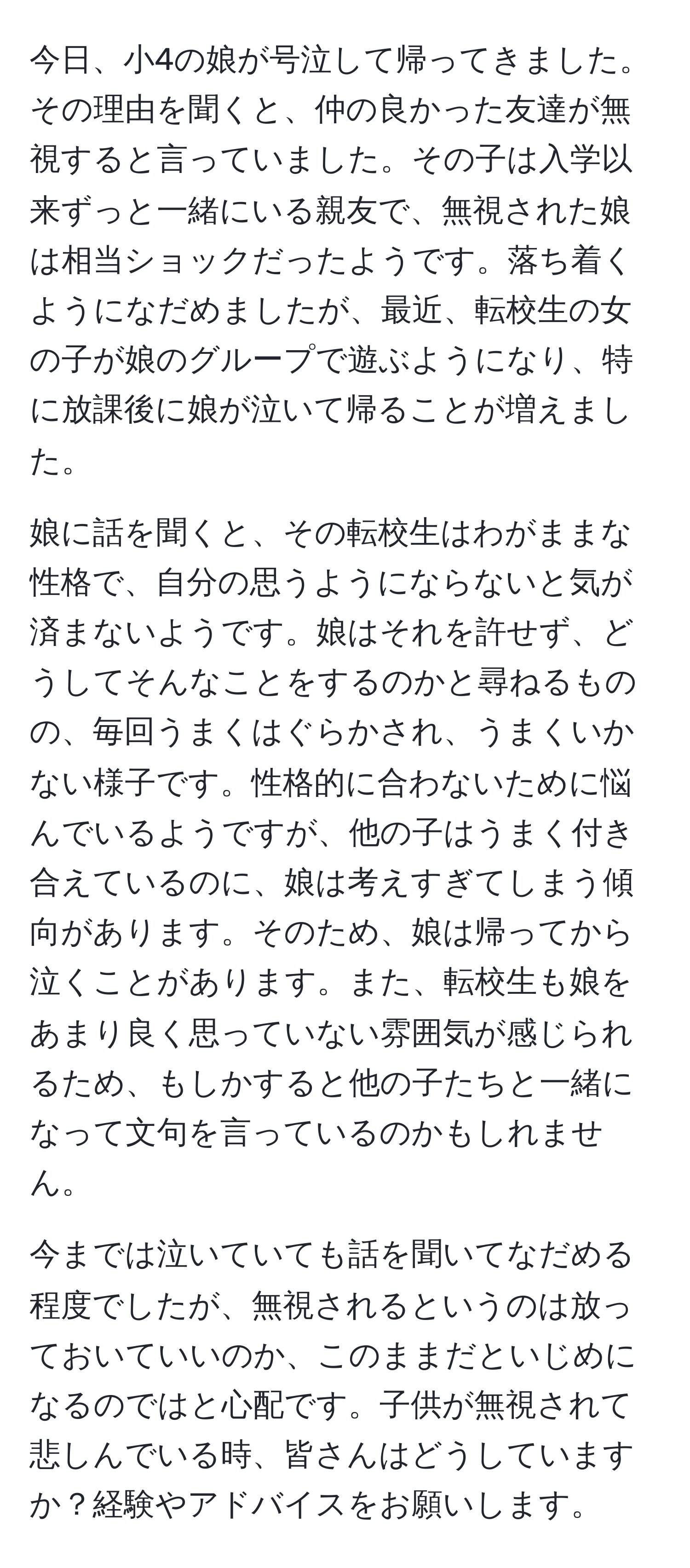 今日、小4の娘が号泣して帰ってきました。その理由を聞くと、仲の良かった友達が無視すると言っていました。その子は入学以来ずっと一緒にいる親友で、無視された娘は相当ショックだったようです。落ち着くようになだめましたが、最近、転校生の女の子が娘のグループで遊ぶようになり、特に放課後に娘が泣いて帰ることが増えました。

娘に話を聞くと、その転校生はわがままな性格で、自分の思うようにならないと気が済まないようです。娘はそれを許せず、どうしてそんなことをするのかと尋ねるものの、毎回うまくはぐらかされ、うまくいかない様子です。性格的に合わないために悩んでいるようですが、他の子はうまく付き合えているのに、娘は考えすぎてしまう傾向があります。そのため、娘は帰ってから泣くことがあります。また、転校生も娘をあまり良く思っていない雰囲気が感じられるため、もしかすると他の子たちと一緒になって文句を言っているのかもしれません。

今までは泣いていても話を聞いてなだめる程度でしたが、無視されるというのは放っておいていいのか、このままだといじめになるのではと心配です。子供が無視されて悲しんでいる時、皆さんはどうしていますか？経験やアドバイスをお願いします。