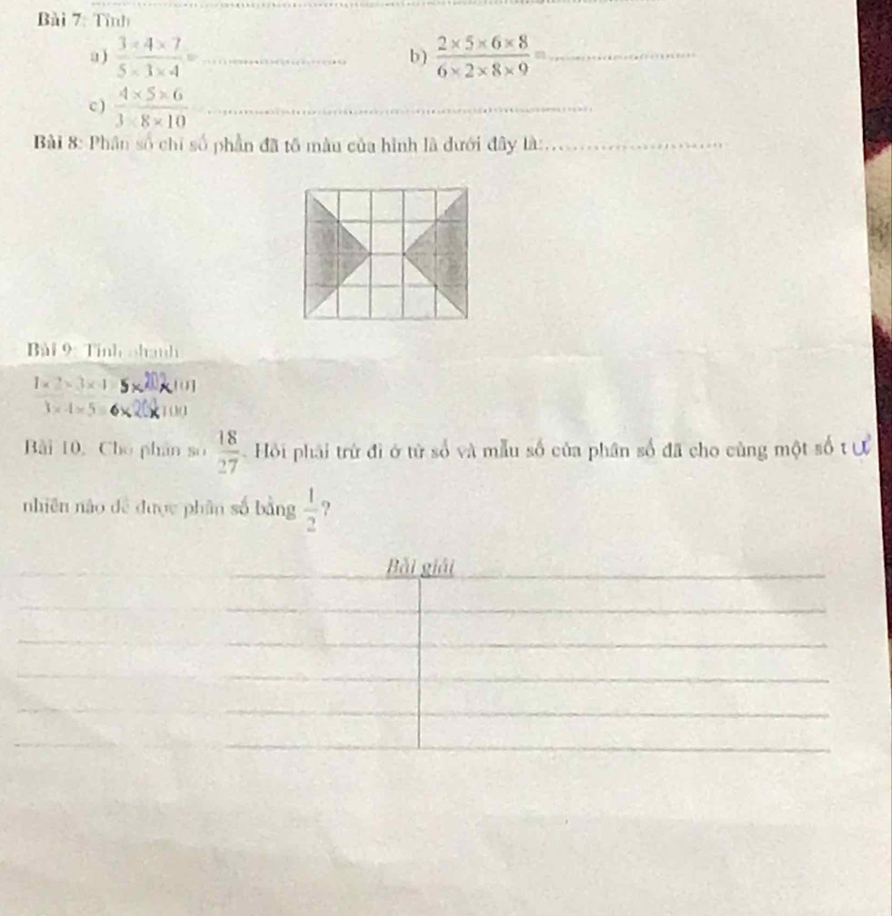 Tỉnh 
a)  (3* 4* 7)/5* 3* 4 = _ b )  (2* 5* 6* 8)/6* 2* 8* 9 = _ 
c )  (4* 5* 6)/3* 8* 10  _ 
_ 
Bài 8: Phân số chỉ số phần đã tố màu của hình là dưới đây là:_ 
Bài 9: Tính nhanh
1* 2=3* 4 (]
3* 4* 5= 100 
Bài 10, Cho phân omega , 18/27  Hội phải trừ đi ở từ số và mẫu số của phân số đã cho cùng một số t ự 
nhiên nào dề được phân số bằng  1/2  ?